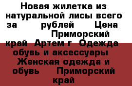 Новая жилетка из натуральной лисы всего за 15000 рублей!!! › Цена ­ 15 000 - Приморский край, Артем г. Одежда, обувь и аксессуары » Женская одежда и обувь   . Приморский край